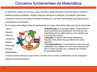 Conceitos fundamentais da Matemática
A matemática estuda os números, e seus conceitos, desenvolvendo o raciocínio lógico e também o
abstrato,estuda quantidades, medidas, espaços, estruturas e variações. Um trabalho matemático
consiste em procurar por padrões, formular conjecturas e, por meio de deduções rigorosas para que
se estabeleça os resultados.
Os conceitos matemáticos estão constantemente em nossa volta desde nosso nascimento sendo eles:
 Altura
Largura

Formas
Tamanhos
Adição
Subtração
Divisão

Multiplicação

Classificação: É a operação lógica, fundamental no
desenvolvimento do pensamento, de forma que sua
importância não se refere apenas a sua relação com
o conceito de numero.
 Seriação: É ordenar diferenças, estabelecer
relações entre elementos que diferem em certos
aspectos.
 Correspondência: É a operação por meio da quase
estabelece uma relação um a um entre elementos de
dois ou mais conjunto com a intenção de compara –
lós quantitativamente

E outros inúmeros fatores que envolvem o mundo como um todo, a matemática se faz necessária
desde os primórdios tempos.

4

 