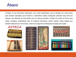 Ábaco
O Ábaco é uma ferramenta matemático, com muita simplicidade, que foi utilizado por muito tempo
para resolver operações que envolvem a matemática. Muitas civilizações utilizarão essa forma de
calcular, uma diferente da outra porém com os mesmo princípios. O Ábaco foi criado na China, para
utilizar contagens matemáticas para os negócios financeiros, porém existem outras regiões que
também utilizaram por muito tempo, onde houve algumas modificações de região para região.

5

 