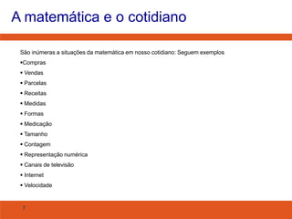 A matemática e o cotidiano
São inúmeras a situações da matemática em nosso cotidiano: Seguem exemplos
Compras

 Vendas
 Parcelas
 Receitas
 Medidas
 Formas
 Medicação
 Tamanho
 Contagem
 Representação numérica
 Canais de televisão
 Internet
 Velocidade

7

 