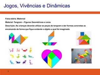 Jogos, Vivências e Dinâmicas
Faixa etária: Maternal
Material: Tangram – Figuras Geométricas e cores
Descrição: As crianças deverão utilizar as peças do tangram e dar formas concretas as
encaixando de forma que fique evidente o objeto a qual foi imaginado.

8

 