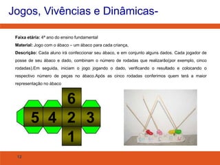 Jogos, Vivências e Dinâmicas- 
Faixa etária: 4ª ano do ensino fundamental 
Material: Jogo com o ábaco – um ábaco para cada criança, 
Descrição: Cada aluno irá confeccionar seu ábaco, e em conjunto alguns dados. Cada jogador de 
posse de seu ábaco e dado, combinam o número de rodadas que realizarão(por exemplo, cinco 
rodadas).Em seguida, iniciam o jogo jogando o dado, verificando o resultado e colocando o 
respectivo número de peças no ábaco.Após as cinco rodadas conferimos quem terá a maior 
representação no ábaco 
12 
6 
5 4 2 
1 
3 
 