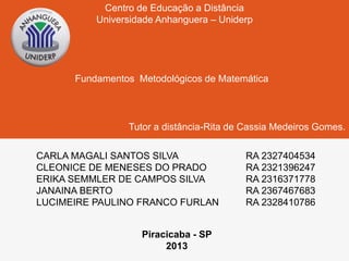 Centro de Educação a Distância 
Universidade Anhanguera – Uniderp 
Fundamentos Metodológicos de Matemática 
Tutor a distância-Rita de Cassia Medeiros Gomes. 
CARLA MAGALI SANTOS SILVA RA 2327404534 
CLEONICE DE MENESES DO PRADO RA 2321396247 
ERIKA SEMMLER DE CAMPOS SILVA RA 2316371778 
JANAINA BERTO RA 2367467683 
LUCIMEIRE PAULINO FRANCO FURLAN RA 2328410786 
Piracicaba - SP 
2013 
 