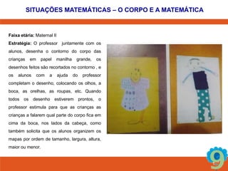 SITUAÇÕES MATEMÁTICAS – O CORPO E A MATEMÁTICA 
Faixa etária: Maternal II 
Estratégia: O professor juntamente com os 
alunos, desenha o contorno do corpo das 
crianças em papel manilha grande, os 
desenhos feitos são recortados no contorno , e 
os alunos com a ajuda do professor 
completam o desenho, colocando os olhos, a 
boca, as orelhas, as roupas, etc. Quando 
todos os desenho estiverem prontos, o 
professor estimula para que as crianças as 
crianças a falarem qual parte do corpo fica em 
cima da boca, nos lados da cabeça, como 
também solicita que os alunos organizem os 
mapas por ordem de tamanho, largura, altura, 
maior ou menor. 
 