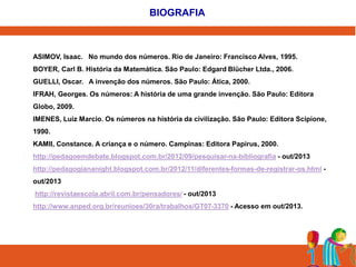 BIOGRAFIA 
ASIMOV, Isaac. No mundo dos números. Rio de Janeiro: Francisco Alves, 1995. 
BOYER, Carl B. História da Matemática. São Paulo: Edgard Blücher Ltda., 2006. 
GUELLI, Oscar. A invenção dos números. São Paulo: Ática, 2000. 
IFRAH, Georges. Os números: A história de uma grande invenção. São Paulo: Editora 
Globo, 2009. 
IMENES, Luiz Marcio. Os números na história da civilização. São Paulo: Editora Scipione, 
1990. 
KAMII, Constance. A criança e o número. Campinas: Editora Papirus, 2000. 
http://pedagoemdebate.blogspot.com.br/2012/09/pesquisar-na-bibliografia - out/2013 
http://pedagogiananight.blogspot.com.br/2012/11/diferentes-formas-de-registrar-os.html - 
out/2013 
http://revistaescola.abril.com.br/pensadores/ - out/2013 
http://www.anped.org.br/reunioes/30ra/trabalhos/GT07-3370 - Acesso em out/2013. 
