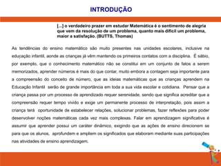 INTRODUÇÃO 
[...] o verdadeiro prazer em estudar Matemática é o sentimento de alegria 
que vem da resolução de um problema, quanto mais dificil um problema, 
maior a satisfação. (BUTTS, Thomas) 
As tendências do ensino matemático são muito presentes nas unidades escolares, inclusive na 
educação . 
infantil, aonde as crianças já vêm mantendo os primeiros contatos com a disciplina. É sábio, 
por exemplo, que o conhecimento matemático não se constitui em um conjunto de fatos a serem 
memorizados, aprender números é mais do que contar, muito embora a contagem seja importante para 
a compreensão do conceito de número, que as ideias matemáticas que as crianças aprendem na 
Educação Infantil serão de grande importância em toda a sua vida escolar e cotidiana. Pensar que a 
criança passa por um processo de aprendizado requer serenidade, sendo que significa acreditar que a 
compreensão requer tempo vivido e exige um permanente processo de interpretação, pois assim a 
criança terá oportunidade de estabelecer relações, solucionar problemas, fazer reflexões para poder 
desenvolver noções matemáticas cada vez mais complexas. Falar em aprendizagem significativa é 
assumir que aprender possui um caráter dinâmico, exigindo que as ações de ensino direcionem se 
para que os alunos, aprofundem e ampliem os significados que elaboram mediante suas participações 
nas atividades de ensino aprendizagem. 
 
