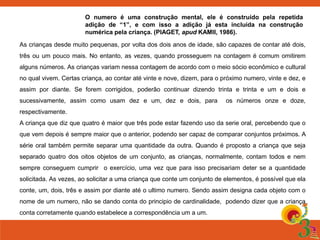 O numero é uma construção mental, ele é construído pela repetida 
adição de “1”, e com isso a adição já esta incluída na construção 
numérica pela criança. (PIAGET, apud KAMII, 1986). 
As crianças desde muito pequenas, por volta dos dois anos de idade, são capazes de contar até dois, 
três ou um pouco mais. No entanto, as vezes, quando prosseguem na contagem é comum omitirem 
alguns números. As crianças variam nessa contagem de acordo com o meio sócio econômico e cultural 
no qual vivem. Certas criança, ao contar até vinte e nove, dizem, para o próximo numero, vinte e dez, e 
assim por diante. Se forem corrigidos, poderão continuar dizendo trinta e trinta e um e dois e 
sucessivamente, assim como usam dez e um, dez e dois, para os números onze e doze, 
respectivamente. 
A criança que diz que quatro é maior que três pode estar fazendo uso da serie oral, percebendo que o 
que vem depois é sempre maior que o anterior, podendo ser capaz de comparar conjuntos próximos. A 
série oral também permite separar uma quantidade da outra. Quando é proposto a criança que seja 
separado quatro dos oitos objetos de um conjunto, as crianças, normalmente, contam todos e nem 
sempre conseguem cumprir o exercício, uma vez que para isso precisariam deter se a quantidade 
solicitada. As vezes, ao solicitar a uma criança que conte um conjunto de elementos, é possível que ela 
conte, um, dois, três e assim por diante até o ultimo numero. Sendo assim designa cada objeto com o 
nome de um numero, não se dando conta do principio de cardinalidade, podendo dizer que a criança 
conta corretamente quando estabelece a correspondência um a um. 
 