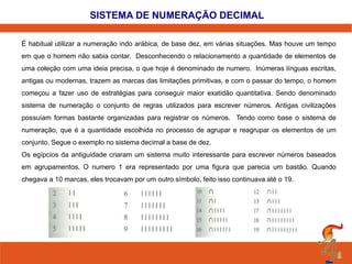 SISTEMA DE NUMERAÇÃO DECIMAL 
É habitual utilizar a numeração indo arábica, de base dez, em várias situações. Mas houve um tempo 
em que o homem não sabia contar. Desconhecendo o relacionamento a quantidade de elementos de 
uma coleção com uma ideia precisa, o que hoje é denominado de numero. Inúmeras línguas escritas, 
antigas ou modernas, trazem as marcas das limitações primitivas, e com o passar do tempo, o homem 
começou a fazer uso de estratégias para conseguir maior exatidão quantitativa. Sendo denominado 
sistema de numeração o conjunto de regras utilizados para escrever números. Antigas civilizações 
possuíam formas bastante organizadas para registrar os números. Tendo como base o sistema de 
numeração, que é a quantidade escolhida no processo de agrupar e reagrupar os elementos de um 
conjunto. Segue o exemplo no sistema decimal a base de dez. 
Os egípcios da antiguidade criaram um sistema muito interessante para escrever números baseados 
em agrupamentos. O numero 1 era representado por uma figura que parecia um bastão. Quando 
chegava a 10 marcas, eles trocavam por um outro símbolo, feito isso continuava até o 19. 
 