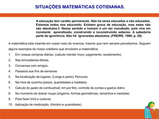 SITUAÇÕES MATEMÁTICAS COTIDIANAS. 
A educação tem caráter permanente. Não há seres educados e não educados. 
Estamos todos nos educando. Existem graus de educação, mas estes não 
são absolutos.‖. Nesse sentido o homem é um ser inacabado, pois vive em 
constante aprendizado, construindo e reconstruindo saberes: A sabedoria 
parte da ignorância. Não há ignorantes absolutos. (FREIRE, 1986, p. 28). 
A matemática esta inserida em nosso meio de vivencia, mesmo que nem sempre percebamos. Seguem 
alguns exemplos do nosso cotidiano que envolvem a matemática: 
1. Em nossas compras diárias. (calculo mental; troco; pagamento; recebimento). 
2. Nas brincadeiras diárias. 
3. Conversas com amigos. 
4. Passeios aos fins de semanas 
5. Na localização de lugares. (Longe e perto). Percurso. 
6. Na hora de cozinha (pesos, quantidades e medidas) 
7. Calculo do gasto de combustível, km por litro, controle de contas e gastos diário 
8. No momento de dobrar roupa (origamis, formas geométricas, tamanhos e medidas) 
9. Para fazer tricô e costurar. 
10. Aplicação de medicação. (Horário e quantidade). 
 
