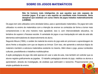SOBRE OS JOGOS MATEMÁTICOS
Não há homens mais inteligentes do que aqueles que são capazes de
inventar jogos. É aí que o seu espírito se manifesta mais livremente. Seria
desejável que existisse um curso inteiro de jogos tratados matematicamente
(LEIBNIZ)
Os jogos tem sido utilizados como atividade lúdica, para o aprendizado matemático. Os jogos tem sido
utilizados no ensino de matemática com a intenção de ensinar os conteúdos de forma a tornar mais
compreensíveis e de uma maneira mais agradável, isso é, com intencionalidade educativa, na
tentativa de superar o fracasso escolar. A variedade de jogos e sua manipulação em sala de aula são
elementos estimuladores do desenvolvimento do aluno.
Segundo Moura (1994), o caráter de material de ensino do jogo está em promover a aprendizagem do
aluno frente a situações com que se depara ao brincar. Com isso, ele apreende a estrutura lógica do
material e também a estrutura matemática existente no mesmo. Além disso o jogo, possui conteúdos
culturais, possibilitando o trabalhos multidisciplinar.
A ação pedagógica do jogo não está apenas em usar a sala de aula, mas também em solicitar que os

alunos registre graficamente as jogadas. O trabalho pedagógico através do jogo, viabiliza os alunos a
aprenderem, através da investigação, de analises que estimulam o raciocínio. Proporcionando uma
ampla qualidade de ensino.

 