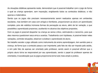 As situações didáticas apresenta neste, demonstram que é possível trabalhar com o jogo de forma
a qual as criança aprendam, sem imposição, englobando todos os conteúdos didáticos, e não
apenas a matemática.
Sendo que os jogos não precisam necessariamente serem realizados apenas em ambientes
escolares, mas também em casa com amigos e familiares, proporcionam ao aluno um aprendizado
completo, pois ele viabiliza inúmeras formas de percepção ao aluno, além de ter variação, o que
possibilita o aprendizado prazeroso, auxiliando no alcance dos objetivos propostos.
Com os jogos é possível despertar na criança ao senso critico, estimulando o raciocínio, para que
eles mesmos questionem seus erros e acertos. Trabalhando com hipóteses, é possível testar neles
variações, controlar situações, observar e analisar o aprendizado do aluno.
No trabalho escolar o jogo utilizado como instrumento de ensino aprendizagem, tem sentido para a
criança, de forma que o conteúdo passa a ser importante, pelo fato de não ser imposto pelo adulto,
e sim pelo fato de apenas ser orientado pelo professor, sendo assim é possível afirmar que o
próprio aluno torna se responsável por seu aprendizado, sendo o papel do professor apenas de

orientados. A socialização que os jogos proporciona torna tudo mais amplo e pratico.

 