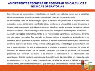 AS DIFERENTES TÉCNICAS DE REGISTRAR OS CÁLCULOS E
TÉCNICAS OPERATÓRIAS
São inúmeras as concepções e metodologias do registro dos cálculos, sendo que a estratégia
lúdica é uma dessas ferramentas, onde proporciona à criança o prazer de aprender .
O desinteresse, falta de especialização, apoio e recursos aos professores e responsáveis pela
educação, no que condiz com o conteúdo lúdica, sendo que é uma pratica a qual foi sugerida a
tempos, porém vem sendo aplicada recentemente. O calculo mental acontece partindo da ideia de
estimulo prazeroso, criando estratégias adequados para o despertar do aluno para a matemática.
As quatro operações matemáticas, tende a ser reconhecidas, aprendidas, assimiladas, de forma
que não sejam decoradas. Por exemplo em tempos antigos a tabuada era ensinada de forma
decorada, sendo que com o surgimento do lúdico, o trabalho matemático em função a tabuada que
envolve a operação da divisão tornou se mais pratica, pois criou se estratégias as quais fazem com
que o aluno raciocine, ou seja a criança passa a entender o processo e os meios de chegar ao
resultado. O mesmo ocorre com as demais operações, pois cabe ao professor criar situações
problemas que envolvam os alunos e os motivem a participarem e se interessarem pelo
aprendizado. Criando no aluno a consciência do envolvimento da matemática em nosso dia a dia.
As ideias dessa concepção torna se possível através da reflexões voltadas a KAMII e a relação do
calculo mental, como também com ISSAC, que afirma que a matemática é simples e abrangente.

 