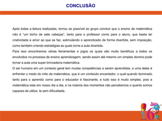 CONCLUSÃO

Após todas a leitura realizadas, tornou se possível ao grupo concluir que o ensino de matemática
não é “um bicho de sete cabeças”, tanto para o professor como para o aluno, que basta ter
criatividade e amor ao que se faz, estimulando o aprendizado de forma divertida, sem imposição,
como também criando estratégias as quais torne a aula divertida.

Para isso encontramos várias ferramentas e jogos os quais são muito benéficos a todos os
envolvidos no processo de ensino aprendizagem, sendo assim até mesmo um simples domino pode
tornar a aula uma super brincadeira matemática.
O ser humano em um contexto geral tem muitas competências a serem aprendidas, e uma delas é
enfrentar o medo do mito da matemática, que é um conteúdo encantador, o qual quando dominado

tanto para o aprendiz como para o educador é fascinante, e tudo isso é muito simples, pois a
matemática esta em nosso dia a dia, e na maioria dos momentos não percebemos o quanto somos
capazes de utiliza la sem dificuldade.

 