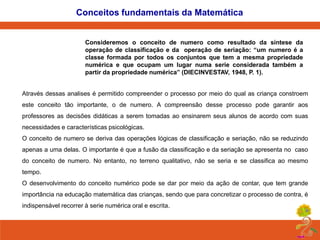 Conceitos fundamentais da Matemática

Consideremos o conceito de numero como resultado da síntese da
operação de classificação e da operação de seriação: “um numero é a
classe formada por todos os conjuntos que tem a mesma propriedade
numérica e que ocupam um lugar numa serie considerada também a
partir da propriedade numérica” (DIECINVESTAV, 1948, P. 1).
Através dessas analises é permitido compreender o processo por meio do qual as criança constroem
este conceito tão importante, o de numero. A compreensão desse processo pode garantir aos

professores as decisões didáticas a serem tomadas ao ensinarem seus alunos de acordo com suas
necessidades e características psicológicas.
O conceito de numero se deriva das operações lógicas de classificação e seriação, não se reduzindo
apenas a uma delas. O importante é que a fusão da classificação e da seriação se apresenta no caso
do conceito de numero. No entanto, no terreno qualitativo, não se seria e se classifica ao mesmo

tempo.
O desenvolvimento do conceito numérico pode se dar por meio da ação de contar, que tem grande
importância na educação matemática das crianças, sendo que para concretizar o processo de contra, é
indispensável recorrer à serie numérica oral e escrita.

 