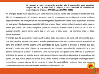 O numero é uma construção mental, ele é construído pela repetida
adição de “1”, e com isso a adição já esta incluída na construção
numérica pela criança. (PIAGET, apud KAMII, 1986).
As crianças desde muito pequenas, por volta dos dois anos de idade, são capazes de contar até dois,
três ou um pouco mais. No entanto, as vezes, quando prosseguem na contagem é comum omitirem
alguns números. As crianças variam nessa contagem de acordo com o meio sócio econômico e cultural
no qual vivem. Certas criança, ao contar até vinte e nove, dizem, para o próximo numero, vinte e dez, e
assim por diante. Se forem corrigidos, poderão continuar dizendo trinta e trinta e um e dois e
sucessivamente, assim como usam dez e um, dez e dois, para

os números onze e doze,

respectivamente.
A criança que diz que quatro é maior que três pode estar fazendo uso da serie oral, percebendo que o
que vem depois é sempre maior que o anterior, podendo ser capaz de comparar conjuntos próximos. A

série oral também permite separar uma quantidade da outra. Quando é proposto a criança que seja
separado quatro dos oitos objetos de um conjunto, as crianças, normalmente, contam todos e nem
sempre conseguem cumprir o exercício, uma vez que para isso precisariam deter se a quantidade
solicitada. As vezes, ao solicitar a uma criança que conte um conjunto de elementos, é possível que ela
conte, um, dois, três e assim por diante até o ultimo numero. Sendo assim designa cada objeto com o

nome de um numero, não se dando conta do principio de cardinalidade, podendo dizer que a criança
conta corretamente quando estabelece a correspondência um a um.

 