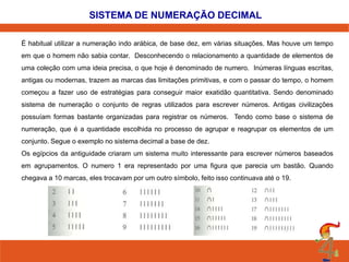 SISTEMA DE NUMERAÇÃO DECIMAL
É habitual utilizar a numeração indo arábica, de base dez, em várias situações. Mas houve um tempo
em que o homem não sabia contar. Desconhecendo o relacionamento a quantidade de elementos de
uma coleção com uma ideia precisa, o que hoje é denominado de numero. Inúmeras línguas escritas,
antigas ou modernas, trazem as marcas das limitações primitivas, e com o passar do tempo, o homem
começou a fazer uso de estratégias para conseguir maior exatidão quantitativa. Sendo denominado
sistema de numeração o conjunto de regras utilizados para escrever números. Antigas civilizações
possuíam formas bastante organizadas para registrar os números. Tendo como base o sistema de

numeração, que é a quantidade escolhida no processo de agrupar e reagrupar os elementos de um
conjunto. Segue o exemplo no sistema decimal a base de dez.
Os egípcios da antiguidade criaram um sistema muito interessante para escrever números baseados
em agrupamentos. O numero 1 era representado por uma figura que parecia um bastão. Quando
chegava a 10 marcas, eles trocavam por um outro símbolo, feito isso continuava até o 19.

 