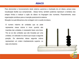 ÁBACO
Para demonstrar o funcionamento deste sistema usaremos a ilustração de um ábaco, porque essa

visualização facilita sua compreensão . Dessa forma, também podemos reproduzir a tentativa dos
antigos hindus e traduzir a ação do ábaco na linguagem dos numerais. Possivelmente, essa
organização contribuiu para a invenção posicional do sistema.
Situação na qual efetuamos uma contagem com o auxilio do ábaco.
O numero máximo de unidades que se pode
representar nessa coluna é nove: quando são

inseridas dez unidades, é necessário fazer uma troca.
Tira se as dez unidades que são trocadas por uma
unidade, e é colocada na coluna que ocupa a segunda
posição.

Os

elementos

dessa

segunda

coluna

representam um ordem imediatamente superior, ou

seja uma dezena

 