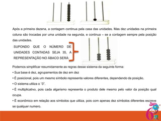 Após a primeira dezena, a contagem continua pela casa das unidades. Mas dez unidades na primeira
coluna são trocadas por uma unidade na segunda, e continua – se a contagem sempre pela posição

das unidades.
SUPONDO

QUE

O

NÚMERO

DE

UNIDADES CONTADAS SEJA 35, A
REPRESENTAÇÃO NO ÁBACO SERÁ:
Podemos simplificar resumidamente as regras desse sistema da seguinte forma:
• Sua base é dez, agrupamentos de dez em dez
• É posicional, pois um mesmo símbolo representa valores diferentes, dependendo da posição.
• O sistema utiliza o ¨0”.
• É multiplicativo, pois cada algarismo representa o produto dele mesmo pelo valor da posição qual
ocupa.
• É econômico em relação aos símbolos que utiliza, pois com apenas dez símbolos diferentes escreve

se qualquer numero.

 