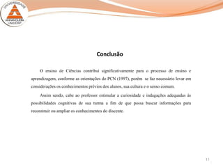 11
Conclusão
O ensino de Ciências contribui significativamente para o processo de ensino e
aprendizagem, conforme as orientações do PCN (1997), porém se faz necessário levar em
considerações os conhecimentos prévios dos alunos, sua cultura e o senso comum.
Assim sendo, cabe ao professor estimular a curiosidade e indagações adequadas às
possibilidades cognitivas de sua turma a fim de que possa buscar informações para
reconstruir ou ampliar os conhecimentos do discente.
 