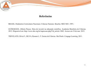 Referências
BRASIL, Parâmetros Curriculares Nacionais: Ciências Naturais. Brasília: MEC/SEF, 1997;
GUIMARAES, Alberto Passos. Hora de investir na educação científica. Academia Brasileira de Ciências.
2012. Disponível em: http://www.abc.org.br/impressao.php3?id_article=2082. Acesso em 19 de mar. 2015.
TRIVELATO, Sílvia F.; SILVA, Rosana L. F. Ensino de Ciências. São Paulo: Cengage Learning, 2011.
12
 