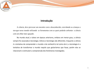 2
Introdução
A ciência, deve provocar um encontro com o desconhecido, convidando as crianças a
navegar nesse mundo utilizando as ferramentas com as quais poderão enfrentar a ciência
com um olhar mais aguçado.
No mundo atual, e talvez em épocas anteriores, embora em menor grau, a ciência
sempre foi associada à tecnologia. Ciência e tecnologia são diferentes. Enquanto a ciência
é a tentativa de compreender o mundo e de conhecê-lo tal como ele é, a tecnologia é a
tentativa de transformar o mundo naquilo que gostaríamos que fosse, porém elas se
relacionam e estimulam a compreensão dos fenômenos investigados.
 