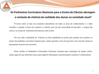 3
Os Parâmetros Curriculares Nacionais para o Ensino de Ciências abrangem
o contexto de vivência da realidade dos alunos na sociedade atual?
Vivemos todos os dias em constantes descobertas em todas as áreas do conhecimento e o saber
científico e quando a busca por resposta s é latente, pois ela tem curiosidade de descobrir a origem das
coisas e as causas de fenômenos da natureza, entre outras.
Por isso cabe a disciplina de Ciências ser bem trabalhada na escola, pois quando isso acontece os
alunos são ajudados a encontrar respostas para muitas questões e faz com que eles e faz com eles esteja em
permanente exercício do raciocínio.
Neste sentido os Parâmetros Curriculares Nacionais orientam para construção de sujeito crítico,
sendo capaz de usar diferentes meios para adquirir informação e posteriormente construir o conhecimento
 