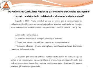 4
Os Parâmetros Curriculares Nacionais para o Ensino de Ciências abrangem o
contexto de vivência da realidade dos alunos na sociedade atual?
Segundo os PCNs: “Numa sociedade em que se convive com a supervalorização do
conhecimento científico e com a crescente intervenção da tecnologia no dia-a-dia, não é possível
pensar na formação de um cidadão crítico à margem do saber científico” (BRASIL, 1997, p. 21).
Assim sendo, o professor deve:
Despertar a curiosidade do aluno para uma situação problema;
Proporcionar o aluno a liberdade para encontrar as respostas da situação;
Estimular o educando a procurar uma explicação científica para esclarecer determinado
conceito ou fenômeno cientifico.
As atividades práticas devem ser feitas a partir de aspectos da vida dos alunos, ou seja, que
tenham a ver com problemas reais, do cotidiano da criança. Essas atividades elaboradas pelo
professor devem dar ao aluno a chance de testar e realizar suas ideias e hipóteses sobre todos os
problemas que estão sendo questionados.
 