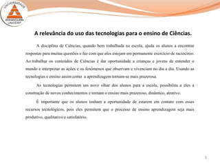 5
A relevância do uso das tecnologias para o ensino de Ciências.
A disciplina de Ciências, quando bem trabalhada na escola, ajuda os alunos a encontrar
respostas para muitas questões e faz com que eles estejam em permanente exercício de raciocínio.
Ao trabalhar os conteúdos de Ciências é dar oportunidade a crianças e jovens de entender o
mundo e interpretar as ações e os fenômenos que observam e vivenciam no dia a dia. Usando as
tecnologias e ensino assim como a aprendizagem tornam-se mais prazerosa.
As tecnologias permitem um novo olhar dos alunos para a escola, possibilita a eles a
construção de novos conhecimentos e tornam o ensino mais prazeroso, dinâmico, atrativo.
É importante que os alunos tenham a oportunidade de estarem em contato com esses
recursos tecnológicos, pois eles permitem que o processo de ensino aprendizagem seja mais
produtivo, qualitativo e satisfatório.
 