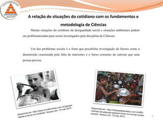 7
Muitas situações do cotidiano de desigualdade social e situações ambientais podem
ser problematizadas para serem investigados pela disciplina de Ciências.
Um dos problemas sociais é a fome que possibilita investigação de fatores como a
desnutrição ocasionada pela falta de nutrientes e o baixo consumo de calorias que uma
pessoa precisa.
Disponível em: http://www.surubimnews.com.br/garapa-
retrata-a-fome-no-nordeste/. Acesos em: 15 mar 2015
A relação de situações do cotidiano com os fundamentos e
metodologia de Ciências
Disponível em: http://noticiasdesantaluz.com.br/805-
milhoes-de-pessoas-passam-fome-no-mundo-revela-
estudo/. Acesos em: 15 mar 2015
 