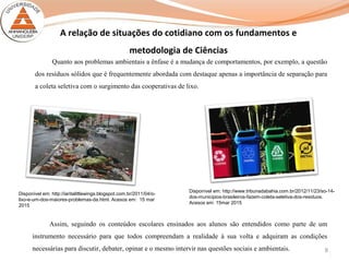 8
A relação de situações do cotidiano com os fundamentos e
metodologia de Ciências
Quanto aos problemas ambientais a ênfase é a mudança de comportamentos, por exemplo, a questão
dos resíduos sólidos que é frequentemente abordada com destaque apenas a importância de separação para
a coleta seletiva com o surgimento das cooperativas de lixo.
Assim, seguindo os conteúdos escolares ensinados aos alunos são entendidos como parte de um
instrumento necessário para que todos compreendam a realidade à sua volta e adquiram as condições
necessárias para discutir, debater, opinar e o mesmo intervir nas questões sociais e ambientais.
Disponível em: http://iaritalittlewings.blogspot.com.br/2011/04/o-
lixo-e-um-dos-maiores-problemas-da.html. Acesos em: 15 mar
2015
Disponível em: http://www.tribunadabahia.com.br/2012/11/23/so-14-
dos-municipios-brasileiros-fazem-coleta-seletiva-dos-residuos.
Acesos em: 15mar 2015
 
