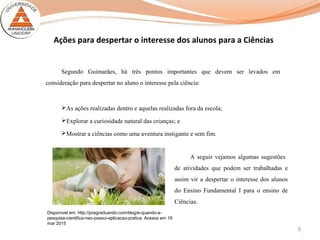 9
Ações para despertar o interesse dos alunos para a Ciências
Segundo Guimarães, há três pontos importantes que devem ser levados em
consideração para despertar no aluno o interesse pela ciência:
As ações realizadas dentro e aquelas realizadas fora da escola;
Explorar a curiosidade natural das crianças; e
Mostrar a ciências como uma aventura instigante e sem fim.
Disponível em: http://posgraduando.com/blog/e-quando-a-
pesquisa-cientifica-nao-possui-aplicacao-pratica. Acesos em 19
mar 2015
A seguir vejamos algumas sugestões
de atividades que podem ser trabalhadas e
assim vir a despertar o interesse dos alunos
do Ensino Fundamental I para o ensino de
Ciências.
 