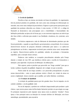 4
2- Gestão da Qualidade
Percebe-se hoje um intenso movimento em busca da qualidade. As organizações
têm de produzir produtos de qualidade, não mais como uma estratégia de diferenciação no
mercado, mas como uma condição de preexistência. Engana-se quem pensa quem pensa que a
qualidade dos produtos oferecidos aos clientes é coisa recente. A 2.500 A.C, o código de
Hamurabi já demonstrava uma preocupação com a durabilidade e funcionalidade das
habitações produzidas na época de tal forma que, se um construtor negociasse um imóvel que
não fosse sólido o suficiente para atender á sua finalidade e desabasse, ele, construtor, seria
imolado.
Os fenícios amputavam a mão do fabricante de determinados produtos que não
fossem produzidos , segundo as especificações governamentais, com perfeição. Já os romanos
desenvolveram técnicos de pesquisa altamente sofisticadas para época e as aplicavam
principalmente na divisão e mapeamento territorial para controlar terras rurais incorporadas
ao império. Desenvolveram padrões de qualidade, métodos de produção e ferramentas
específicas para a execução desses serviços.
Podem-se citar também, os avançados procedimentos adotados pela França
durante o reinado de Luís XIV, que detalhava critérios para a escolha de fornecedores e
instruções para supervisão do processo de fabricação de embarcações.
Pelo exposto, pode-se perceber que percorrido um “longo caminho” para que as
teorias e práticas da gestão da qualidade chegassem até o estágio em que se encontra.
Porém ainda há um longo caminho a ser percorrido principalmente em países
menos desenvolvidos - entre os quais podemos incluir o Brasil- em virtude do atraso no
acesso e implantação desses conceitos que se justifica por razões históricas econômicas.
2.1- Evolução da Qualidade
A evolução da qualidade passou por três grandes fases: Era da inspeção, era do
controle estatístico e era da qualidade total.
Na era da inspeção, o produto era verificado (inspecionado) pelo produtor e pelo
cliente, o que ocorreu pouco antes da Revolução Industrial, período em que atingiu seu auge.
Os principais responsáveis pela inspeção nessa época eram os próprios “artesãos”. Nessa
época o foco principal estava na detecção de eventuais defeitos de fabricação, sem haver
metodologia preestabelecida para executá-la.
 