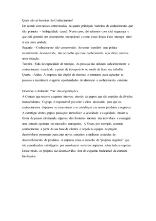 Quais são as barreiras do Conhecimento? 
De acordo com nossos entrevistados há quatro principais barreiras de conhecimento que 
são: primeira – Ambiguidade causal. Nesse caso, não sabemos com total segurança o 
que está gerando um desempenho excepcional e como essas forças iriam interagir entre 
si em outra unidade. 
Segunda – Conhecimento não comprovado. Ao tentar transferir uma prática 
recentemente desenvolvida, não se confia que esse conhecimento seja eficaz em uma 
nova situação. 
Terceira- Falta de capacidade de retenção. As pessoas não utilizam suficientemente o 
conhecimento transferido a ponto de incorporá-lo no modo de fazer seu trabalho. 
Quarta - Aridez. A empresa não dispõe de sistemas e estruturas para capacitar as 
pessoas a reconhecer e agarrar oportunidades de alavancar o conhecimento existente. 
Descreva o Ambiente “Ba” das organizações. 
A Contato que recorre a agentes internos, através de grupos que são espécies de divisões 
transcendentes. O grupo é responsável por criar o clima necessário para que os 
conhecimentos dispersos se concentrem e se cristalizem em novos produtos e negócios. 
A estratégia destes grupos passa por intensificar a velocidade e a agilidade, mudar a 
forma de pensar eliminando algumas das fronteiras mentais dos indivíduos e conseguir 
uma entrada oportuna em mercados emergentes. A Sharp, por exemplo, acumula 
conhecimento a partir da sua base de clientes e depois as equipas de projeto 
desenvolvem propostas para criar novos conceitos e melhorar a rapidez de 
desenvolvimento de produtos. A empresa criou o conceito de "projetos urgentes" que 
são considerados estratégicos por envolverem ou terem impactos sobre toda a empresa. 
Desse modo, os projetos são desenvolvidos fora do esquema tradicional da estrutura 
hierárquica. 
 