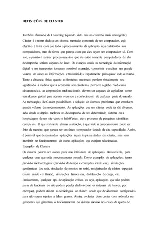 DEFINIÇÕES DE CLUSTER 
Também chamado de Clustering (quando visto em um contexto mais abrangente), 
Cluster é o nome dado a um sistema montado com mais de um computador, cujo 
objetivo é fazer com que todo o processamento da aplicação seja distribuído aos 
computadores, mas de forma que pareça com que eles sejam um computador só. Com 
isso, é possível realizar processamentos que até então somente computadores de alto 
desempenho seriam capazes de fazer. Os avanços atuais na tecnologia da informação 
digital e nos transportes tornaram possível acumular, comprimir e analisar um grande 
volume de dados ou informações e transmiti-los rapidamente para quase todo o mundo. 
Tanto a distancia física quanto as fronteiras nacionais perdem virtualmente seu 
significado à medida que a economia sem fronteiras percorre o globo. Sob essas 
circunstancias, as corporações multinacionais devem ser capazes de capitalizar sobre 
seu alcance global para acessar recursos e conhecimento de qualquer parte do mundo. 
As tecnologias de Cluster possibilitam a solução de diversos problemas que envolvem 
grande volume de processamento. As aplicações que um cluster pode ter são diversas, 
indo desde a simples melhora no desempenho de um determinado sistema ou a 
hospedagem de um site como o InfoWester, até o processo de pesquisas científicas 
complexas. O que realmente chama a atenção, é que todo o processamento pode ser 
feito de maneira que pareça ser um único computador dotado de alta capacidade. Assim, 
é possível que determinadas aplicações sejam implementadas em cluster, mas sem 
interferir no funcionamento de outras aplicações que estejam relacionadas. 
Exemplos de Clusters 
Os clusters podem ser usados para uma infinidade de aplicações. Basicamente, para 
qualquer uma que exija processamento pesado. Como exemplos de aplicações, temos 
previsão meteorológica (previsão do tempo e condições climáticas), simulações 
geotérmicas (ou seja, simulação de eventos no solo), renderização de efeitos especiais 
(muito usado em filmes), simulações financeiras, distribuição de carga, etc. 
Basicamente, qualquer tipo de aplicação crítica, ou seja, aplicações que não podem 
parar de funcionar ou não podem perder dados (como os sistemas de bancos, por 
exemplo), podem utilizar as tecnologias de cluster, desde que devidamente configurados 
para não serem sujeitas a falhas graves. Assim, o cluster deve contar com nobreaks ou 
geradores que garantam o funcionamento do sistema mesmo nos casos de queda de 
 