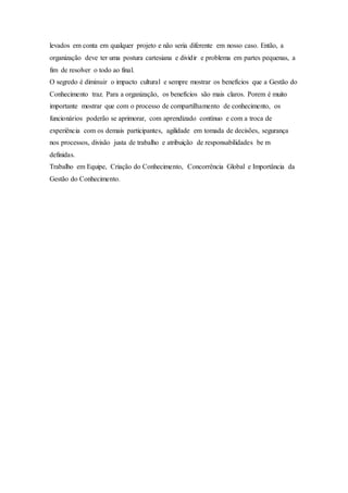 levados em conta em qualquer projeto e não seria diferente em nosso caso. Então, a 
organização deve ter uma postura cartesiana e dividir e problema em partes pequenas, a 
fim de resolver o todo ao final. 
O segredo é diminuir o impacto cultural e sempre mostrar os benefícios que a Gestão do 
Conhecimento traz. Para a organização, os benefícios são mais claros. Porem é muito 
importante mostrar que com o processo de compartilhamento de conhecimento, os 
funcionários poderão se aprimorar, com aprendizado contínuo e com a troca de 
experiência com os demais participantes, agilidade em tomada de decisões, segurança 
nos processos, divisão justa de trabalho e atribuição de responsabilidades be m 
definidas. 
Trabalho em Equipe, Criação do Conhecimento, Concorrência Global e Importância da 
Gestão do Conhecimento. 
 