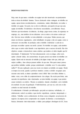 DESENVOLVIMENTO 
Hoje, mais do que nunca o trabalho em equipe tem sido incentivado em praticamente 
todas as áreas da atividade humana. Tem-se destacado várias vantagens no trabalho em 
equipe, apesar destes reconhecimentos, constatamos, muitas dificuldades em realiza o 
trabalho em equipe. Em parte, isso se deve às diferentes percepções do que seja uma 
equipe de trabalho. Os indivíduos têm diversas necessidades, com diferentes forças. 
Sabemos que necessitamos de alimento, de abrigo, pagar nossas contas, de segurança no 
emprego, etc., mas também de nos relacionar com os outros e de sermos aceitos por 
eles. Sem isso nosso trabalho se torna enfadonho e sem graça. Muitas pessoas, que 
atuam em diversas organizações, estão trabalhando em grupo e não em equipe, como se 
estivessem em uma linha de produção, onde o trabalho é individual e cada um se 
preocupa em realizar apenas sua tarefa e pronto. No trabalho em equipe, cada membro 
sabe o que os outros estão fazendo e sua importância para o sucesso da tarefa. Eles têm 
objetivos comuns e desenvolvem metas coletivas que tendem a ir além daquilo que foi 
determinado. É fundamental Ter bom relacionamento com os colegas, saber ouvir, 
opinar e discutir idéias, são características de quem possui esse talento de trabalhar em 
equipe. Quem está no mercado de trabalho já há algum tempo sabe que, ainda que 
surjam conflitos, duas cabeças pensam melhor do que uma. Mas quem nunca pensou 
que preferia trabalhar sozinho porque centralizando o trabalho em si "a coisa andaria 
melhor"? Há uma explicação para esse receio em relação ao trabalho em equipe. Desde 
os tempos da escola, quando o professor mandava a turma se dividir em grupos para 
executar uma tarefa, os alunos aprendiam como é difícil lidar com idéias distintas e, 
muitas vezes, com a falta de comprometimento dos colegas. Da escola para frente, uma 
sucessão de experiências ruins relacionadas ao tema trabalho em equipe é que podem 
causar restrições ao coletivo. Mesmo os seminários durante a faculdade e até o trabalho 
de conclusão de curso da graduação. O individualismo, por sua vez, está com os dias 
contados no atual mercado de trabalho. 
O conhecimento é formado por informação que pode ser expressa, verbalizada, e é 
relativamente estável ou estática e que envolve experiência, contexto, interpretação e 
reflexão. Trabalhar com o conhecimento de forma coesa e integrada aos processos de 
negócios da empresa deve compreender um conjunto de diretrizes e recomendações 
básicas, fortemente inter-relacionadas e válidas para qualquer abordagem de GC, Essas 
 