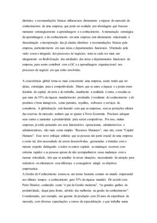 diretrizes e recomendações básicas influenciam diretamente a riqueza do mercado de 
conhecimentos de uma empresa, que pode ser avaliado por abordagens que buscam 
mensurar estrategicamente a aprendizagem e o conhecimento. A mensuração estratégica 
da aprendizagem e do conhecimento em uma empresa está diretamente relacionada à 
disseminação e incorporação das já citadas diretrizes e recomendações básicas pela 
empresa, particularmente em suas áreas e departamentos funcionais. Orientado pela 
visão coesa e integrada dos processos de negócios, nota-se cada vez mais um 
alargamento ou flexibilização das atividades das áreas e departamentos funcionais da 
empresa, para assim contribuir com a GC e a aprendizagem organizacional nos 
processos de negócio em que estão envolvidas. 
A concorrência global torna-se mais concorrente uma empresa, assim tendo que ter 
ideias, estratégias para a competitividade. Dizem que se antes a riqueza e o poder eram 
domínio do capital, da terra e do trabalho, atualmente a realidade é outra, e ressalta-se 
que mais de 55% da riqueza mundialmente produzida é resultante do conhecimento e de 
produtos e bens intangíveis, como patentes, royalties, softwares e serviços de 
consultoria. A globalização está fazendo com que as empresas, sem as proteções oficiais 
das reservas de mercado, tenham que se ajustar à Nova Economia. Precisam adequar 
seus custos e aumentar a produtividade para serem competitivas. Por isso, muitas 
empresas já estão pensando em seus funcionários operacionais, administrativos e 
administradores, não mais como simples “Recursos Humanos”, mas sim, como “Capital 
Humano”. Esse novo enfoque enfatiza que as pessoas são parte crucial de uma empresa 
e como tal, têm necessidade de serem desenvolvidas, gerenciadas e tratadas com o 
mesmo respeito distinguido a todos os outros capitais. as mudanças ocorrem com 
extrema rapidez e as pessoas apesar de não acompanharem essas mudanças com a 
mesma velocidade, têm que se amoldar às novas situações, necessitando de atenção para 
reduzirem ou eliminarem essa diferença e conseguirem atingir os objetivos 
empresariais. 
A Gestão do Conhecimento tornou-se um termo bastante comum no mundo empresarial 
nos últimos tempos. o conhecimento gera 55% da riqueza mundial. De acordo com 
Peter Drucker, conhecido como “o pai da Gestão moderna”, “os grandes ganhos de 
produtividade, daqui para frente, advirão das melhorias na gestão do conhecimento”. 
Considerando, por exemplo, um gerente de produção com 20 anos de experiência de 
mercado, com diversas capacitações e cursos de especialização e que trabalha numa 
 