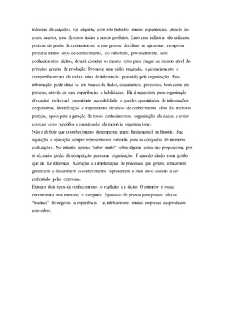 indústria de calçados. Ele adquiriu, com este trabalho, muitas experiências, através de 
erros, acertos, teste de novas ideias e novos produtos. Caso essa indústria não utilizasse 
práticas de gestão de conhecimento e este gerente decidisse se aposentar, a empresa 
perderia muitos anos de conhecimento, e o substituto, provavelmente, sem 
conhecimentos tácitos, deverá cometer os mesmo erros para chegar ao mesmo nível do 
primeiro gerente de produção. Promove uma visão integrada, o gerenciamento e 
compartilhamento de todo o ativo de informação possuído pela organização. Esta 
informação pode situar-se em bancos de dados, documentos, processos, bem como em 
pessoas, através de suas experiências e habilidades. Ela é necessária para organização 
do capital intelectual, permitindo acessibilidade a grandes quantidades de informações 
corporativas, identificação e mapeamento de ativos de conhecimento além das melhores 
práticas, apoio para a geração de novos conhecimentos, organização de dados, e evitar 
cometer erros repetidos e manutenção da memória organizacional. 
Não é de hoje que o conhecimento desempenha papel fundamental na história. Sua 
aquisição e aplicação sempre representaram estímulo para as conquistas de inúmeras 
civilizações. No entanto, apenas "saber muito" sobre alguma coisa não proporciona, por 
si só, maior poder de competição para uma organização. É quando aliado a sua gestão 
que ele faz diferença. A criação e a implantação de processos que gerem, armazenem, 
gerenciem e disseminem o conhecimento representam o mais novo desafio a ser 
enfrentado pelas empresas. 
Existem dois tipos de conhecimento: o explícito e o tácito. O primeiro é o que 
encontramos nos manuais; e o segundo é passado de pessoa para pessoa: são as 
“manhas” do negócio, a experiênc ia – e, infelizmente, muitas empresas desperdiçam 
este saber. 
 