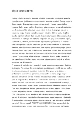 CONSIDERAÇÕES FINAIS 
Então o trabalho de equipe é bem mais vantajoso, pois quando mais de uma pessoal se 
empenha em um só objetivo tem-se um resultado bem mais agradável. É como o próprio 
ditado popular: “Duas cabeças pensam mais que uma”, e é a mais pura verdade, o 
resultante final é sempre melhor. Hoje se você quiser sobreviver no mercado de trabalho 
terá de aprender a lidar e trabalhar com os outros. O dia-a-dia do grupo que quer se 
tornar uma equipe deve ser orientado por quatro princípios básicos: união, disciplina, 
trabalho e profissionalismo. Sem isso, não há como obter sucesso. Claro que estabelecer 
uma relação de confiança num ambiente competitivo em que pessoas disputam espaço, 
visibilidade e, sobretudo, reconhecimento, impede muitos profissionais de olharem o 
outro como parceiro. Para ele, é inevitável que dois ou três candidatos se sobressaiam 
num time, mas isso não deve ser encarado como negativo pelos demais porque, quando 
o trabalho é bem feito, todos são diretamente beneficiados e dentro deste processo, cada 
um tem o seu valor. As pessoas precisam parar de achar que bom é aquele que concorda 
comigo. Quem tem uma opinião contrária e consistente deve ser ouvido com atenção, 
não encarado como inimigo. Muitas vezes, uma crítica construtiva poderia ter salvado 
um projeto que não deu certo. 
A vantagem do conhecimento é sustentável porque gera retornos crescentes e dianteiros 
continuados. Ao contrário dos ativos materiais, que diminuem à medida que são usados, 
os ativos do conhecimento aumentam com o uso: idéias geram novas idéias e o 
conhecimento compartilhado permanece com o doador ao mesmo tempo em que 
enriquece o recebedor. Em uma economia em que a única certeza é a incerteza, a fonte 
clara de competitividade duradoura é o conhecimento. a criação do conhecimento na 
empresa tem tanto a ver com ideais como com idéias. E esse fato fomenta a inovação. A 
essência da inovação e recriar o mundo de acordo com uma determinada visão ou ideal. 
Criar novo conhecimento significa quase literalmente recriar a empresa e todos dentro 
dela em um processo continuo de auto renovação pessoal e organizacional. 
Com a concorrência global nos dias de hoje, ainda encontramos empresas fortalecendo 
sua área de Marketing, concedendo verbas exorbitantes para o lançamento e divulgação 
de seus produtos, preocupadas apenas com a concorrência e seu faturamento, deixando 
o principal objetivo mundial, "ENCANTAR O CLIENTE". Então a concorrência faz 
com que as empresas invistam mais em seus produtos e serviços, quase que forçando 
 