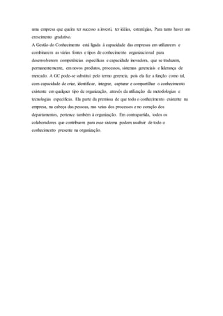 uma empresa que queira ter sucesso a investi, ter idéias, estratégias, Para tanto haver um 
crescimento gradativo. 
A Gestão do Conhecimento está ligada à capacidade das empresas em utilizarem e 
combinarem as várias fontes e tipos de conhecimento organizacional para 
desenvolverem competências específicas e capacidade inovadora, que se traduzem, 
permanentemente, em novos produtos, processos, sistemas gerenciais e liderança de 
mercado. A GC pode-se substitui pelo termo gerencia, pois ela faz a função como tal, 
com capacidade de criar, identificar, integrar, capturar e compartilhar o conhecimento 
existente em qualquer tipo de organização, através da utilização de metodologias e 
tecnologias específicas. Ela parte da premissa de que todo o conhecimento existente na 
empresa, na cabeça das pessoas, nas veias dos processos e no coração dos 
departamentos, pertence também à organização. Em contrapartida, todos os 
colaboradores que contribuem para esse sistema podem usufruir de todo o 
conhecimento presente na organização. 
 