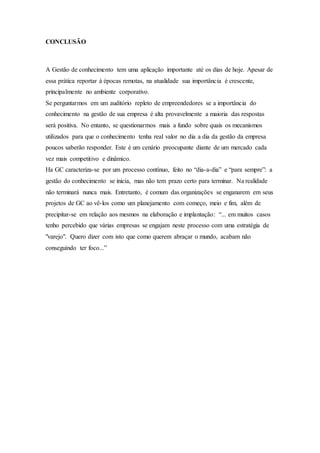 CONCLUSÃO 
A Gestão de conhecimento tem uma aplicação importante até os dias de hoje. Apesar de 
essa prática reportar à épocas remotas, na atualidade sua importância é crescente, 
principalmente no ambiente corporativo. 
Se perguntarmos em um auditório repleto de empreendedores se a importância do 
conhecimento na gestão de sua empresa é alta provavelmente a maioria das respostas 
será positiva. No entanto, se questionarmos mais a fundo sobre quais os mecanismos 
utilizados para que o conhecimento tenha real valor no dia a dia da gestão da empresa 
poucos saberão responder. Este é um cenário preocupante diante de um mercado cada 
vez mais competitivo e dinâmico. 
Ha GC caracteriza-se por um processo contínuo, feito no “dia-a-dia” e “para sempre”: a 
gestão do conhecimento se inicia, mas não tem prazo certo para terminar. Na realidade 
não terminará nunca mais. Entretanto, é comum das organizações se enganarem em seus 
projetos de GC ao vê-los como um planejamento com começo, meio e fim, além de 
precipitar-se em relação aos mesmos na elaboração e implantação: “... em muitos casos 
tenho percebido que várias empresas se engajam neste processo com uma estratégia de 
"varejo". Quero dizer com isto que como querem abraçar o mundo, acabam não 
conseguindo ter foco...” 
 