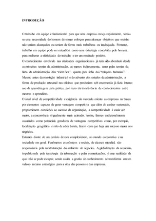 INTRODUÇÃO 
O trabalho em equipe é fundamental para que uma empresa cresça rapidamente, torna-se 
uma necessidade do homem de somar esforços para alcançar objetivos que sozinho 
não seriam alcançados ou seriam de forma mais trabalhosa ou inadequada. Portanto, 
trabalho em equipe pode ser entendido como uma estratégia concebida pelo homem, 
para melhorar a efetividade do trabalho e ter um resultado positivo. 
O conhecimento envolvido nas atividades organizacionais já tem sido abordado desde 
as primeiras teorias da administração, ao menos indiretamente, tanto pelas teorias da 
linha da administração dita “científica”, quanto pela linha das “relações humanas”. 
Mesmo antes da revolução industrial e do advento dos estudos da administração, a 
forma de produção artesanal nas oficinas que produziam sob encomenda já fazia intenso 
uso da aprendizagem pela prática, por meio da transferência de conhecimentos entre 
mestres e aprendizes. 
O atual nível de competitividade e exigência do mercado orienta as empresas na busca 
por elementos capazes de gerar vantagem competitiva que além do caráter sustentado, 
proporcionem condições ao sucesso da organização, a competitividade é cada vez 
maior, a concorrência é igualmente mais acirrado. Assim, fatores tradicionalmente 
assumidos como potenciais geradores de vantagens competitivas como, por exemplo, 
localização geográfica e mão de obra barata, fazem com que haja um sucesso maior nos 
negócios. 
Estamos diante de um cenário de rara complexidade, no mundo corporativo e na 
sociedade em geral. Fenômenos econômicos e sociais, de alcance mundial, são 
responsáveis pela reestruturação do ambiente de negócios. A globalização da economia, 
impulsionada pela tecnologia da informação e pelas comunicações, é uma realidade da 
qual não se pode escapar, sendo assim, a gestão de conhecimento se transforma em um 
valioso recurso estratégico para a vida das pessoas e das empresas. 
 