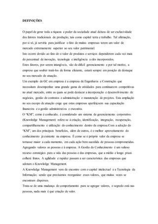 DEFINIÇÕES 
O papel de gerar toda a riqueza e poder da sociedade atual deixou de ser exclusividade 
dos fatores tradicionais de produção, tais como capital terra e trabalho. Tal afirmação, 
por si só, já serviria para justificar o fato de muitas empresas terem um valor de 
mercado extremamente superior ao seu valor patrimonial. 
Isto ocorre devido ao fato de o valor de produtos e serviços dependerem cada vez mais 
do percentual de inovação, tecnologia e inteligência a eles incorporados. 
Estes fatores, por serem intangíveis, são de difícil gerenciamento e por tal motivo, a 
empresa que souber tratá-los de forma eficiente, estará sempre em posição de destaque 
no seu mercado de atuação. 
Um exemplo de GC em empresa é a empresa de Engenharia e Construção que 
necessitam desempenhar uma grande gama de atividades para continuarem competitivas 
no atual mercado, entre as quais se pode destacar a incorporação e desenvolvimento de 
negócios, gestão de contratos e administração e manutenção de projetos. Esta ampliação 
no seu escopo de atuação exige que estas empresas aperfeiçoem sua capacitação 
financeira e a gestão administrativa e executiva. 
O “KM”, como é conhecido, é considerado um sistema de gerenciamento corporativo. 
(Knowledge Management) refere-se à criação, identificação, integração, recuperação, 
compartilhamento e utilização do conhecimento dentro da empresa.Com a adoção do 
“KM”, um dos principais benefícios, além de outros, é o melhor aproveitamento do 
conhecimento já existente na empresa. É como se o próprio valor da empresa se 
tornasse maior a cada momento, em cada ação bem sucedida de pessoas comprometidas. 
Agregando valores as pessoas e à empresa. A Gestão do Conhecimento é um valioso 
recurso estratégico para a vida das pessoas e das empresas, que a médio e longo prazo 
colherá frutos. A agilidade e rapidez passam a ser característica das empresas que 
adotam o Knowledge Management. 
A Knowledge Management vem de encontro com o capital intelectual e a Tecnologia da 
Informação; sendo que precisamos reorganizar esses valores, que muitas vezes se 
encontram dispersos. 
Trata-se de uma mudança de comportamento para se agregar valores, o segredo está nas 
pessoas, nada mais é que criação de valor. 
 
