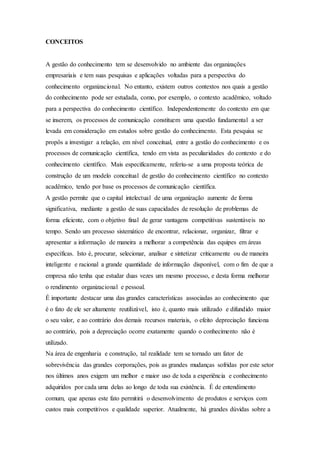 CONCEITOS 
A gestão do conhecimento tem se desenvolvido no ambiente das organizações 
empresariais e tem suas pesquisas e aplicações voltadas para a perspectiva do 
conhecimento organizacional. No entanto, existem outros contextos nos quais a gestão 
do conhecimento pode ser estudada, como, por exemplo, o contexto acadêmico, voltado 
para a perspectiva do conhecimento científico. Independentemente do contexto em que 
se inserem, os processos de comunicação constituem uma questão fundamental a ser 
levada em consideração em estudos sobre gestão do conhecimento. Esta pesquisa se 
propôs a investigar a relação, em nível conceitual, entre a gestão do conhecimento e os 
processos de comunicação científica, tendo em vista as peculiaridades do contexto e do 
conhecimento científico. Mais especificamente, referiu-se a uma proposta teórica de 
construção de um modelo conceitual de gestão do conhecimento científico no contexto 
acadêmico, tendo por base os processos de comunicação científica. 
A gestão permite que o capital intelectual de uma organização aumente de forma 
significativa, mediante a gestão de suas capacidades de resolução de problemas de 
forma eficiente, com o objetivo final de gerar vantagens competitivas sustentáveis no 
tempo. Sendo um processo sistemático de encontrar, relacionar, organizar, filtrar e 
apresentar a informação de maneira a melhorar a competência das equipes em áreas 
específicas. Isto é, procurar, selecionar, analisar e sintetizar criticamente ou de maneira 
inteligente e racional a grande quantidade de informação disponível, com o fim de que a 
empresa não tenha que estudar duas vezes um mesmo processo, e desta forma melhorar 
o rendimento organizacional e pessoal. 
É importante destacar uma das grandes características associadas ao conhecimento que 
é o fato de ele ser altamente reutilizável, isto é, quanto mais utilizado e difundido maior 
o seu valor, e ao contrário dos demais recursos materiais, o efeito depreciação funciona 
ao contrário, pois a depreciação ocorre exatamente quando o conhecimento não é 
utilizado. 
Na área de engenharia e construção, tal realidade tem se tornado um fator de 
sobrevivência das grandes corporações, pois as grandes mudanças sofridas por este setor 
nos últimos anos exigem um melhor e maior uso de toda a experiência e conhecimento 
adquiridos por cada uma delas ao longo de toda sua existência. É de entendimento 
comum, que apenas este fato permitirá o desenvolvimento de produtos e serviços com 
custos mais competitivos e qualidade superior. Atualmente, há grandes dúvidas sobre a 
 