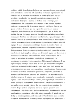 verdadeira eficácia da gestão do conhecimento nas empresas, talvez por ser considerada 
como um modismo, e ainda mais pela necessidade de mudanças organizacionais na 
empresa e falta de evidências que comprovem os ganhos significativos que são 
atribuídos a sua utilização. Isto fica ainda mais evidente, quando a gestão do 
conhecimento diz respeito a um ramo de atividade, como a construção, que 
tradicionalmente, não é considerada como inovadora, e sim resistente a grandes 
mudanças e presa a uma série de paradigmas técnicos e tecnológicos. Sabe-se que 
grande parte do conhecimento que uma organização necessita para se manter 
competitiva já está presente em seus processos e produtos, o que, no entanto, não 
significa dizer que eles estejam acessíveis. O desafio recai na criação de um ambiente 
propício para identificar, criar e disseminar o conhecimento, o que pode agregar valor à 
empresa e colocá-la no rumo de suas metas. Diante destas questões, o grande objetivo é 
estruturar uma metodologia que permita estimular a criação de um ambiente propício à 
captação de novos conhecimentos e reutilização daqueles já existentes. Tendo por 
objetivo alcançar, organizar, compartilhar e enriquecer o conhecimento relevante 
fundamentalmente focado no redesenho pessoal e organizacional, compartilhar e utilizar 
o conhecimento tácito e explicito existente num determinado espaço para dar resposta às 
necessidades dos indivíduos e das comunidades em seu desenvolvimento. Isto se 
centrou na necessidade de administrar o conhecimento organizacional e as 
aprendizagens organizacionais como mecanismos básicos para o fortalecimento de uma 
região ou espaço em relação com as visões de futuro que vão determinar seus planos 
estratégicos de desenvolvimento no médio e longo prazo. Além disso, persegue criar 
novo conhecimento para contar com visões criativas e transformadoras. Ela corresponde 
ao conjunto de atividades desenvolvidas para utilizar, compartilhar, desenvolver e 
administrar os conhecimentos que possui uma organização e os indivíduos que nesta 
trabalham de maneira de que estes sejam encaminhados para a melhor consecução dos 
objetivos. Tendo em vista as mudanças ocorridas, como a globalização da economia, o 
avanço tecnológico, o conhecimento tornou-se valioso. A Tecnologia da Informação é 
uma aliada, torna-se um meio e não um fim, para o sucesso de uma estratégia. Ao 
contrário do que acontecia antigamente, em que as empresas guardavam seus 
conhecimentos a sete chaves, com a Gestão do Conhecimento, toda informação deve ser 
transformada em conhecimento e distribuída a todos interessados. O segredo está em 
divulgá- lo em toda organização, e não mais detê-lo. O conhecimento passa a ser ativo 
da empresa, portanto motivar, recompensar e reter as pessoas que têm conhecimento é 
 