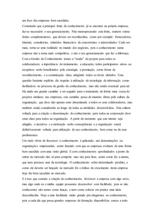 um foco das empresas bem sucedidas. 
Constatado que a principal fonte de conhecimento já se encontra na própria empresa, 
faz-se necessário o seu gerenciamento. Não menosprezando esta fonte, existem outras 
fontes complementares, que devem ser reconhecidas, como por exemplo: fornecedores, 
Internet, consultorias, relatórios financeiros de concorrentes e universidades Cada vez 
mais, torna-se uma realidade no mundo dos negócios, pois o conhecimento numa 
empresa não a torna mais competitiva, e sim o seu gerenciamento que faz a diferença. 
Com a Gestão do Conhecimento temos a “venda” do projeto para todos os 
colaboradores; a importância do treinamento, a educação; todos participantes ativos ou 
receptivos serão beneficiados pela estratégia; a premiação, como forma de 
reconhecimento; e a comunicação clara, atingindo todos os níveis afetados. Uma 
questão bastante explícita diz respeito à utilização de tecnologia de informação como 
facilitadora no processo de gestão do conhecimento, mas não sendo essencial para tal. 
Há ainda um grande caminho a ser seguido para o tratamento de forma mais coesa de 
projetos similares nas empresas, este caminho passa de maneira direta pela cultura da 
organização, que deve não apenas estar disseminada a todos os seus colaboradores, mas 
também sendo considerada ao longo de todas as atividades desenvolvidas. Esta cultura 
voltada para a criação e disseminação do conhecimento para todos na corporação deve 
estar clara para todos na organização. A partir do momento que este intento seja 
atingido, o incentivo e a motivação serão conseqüências e a organização estará 
definitivamente voltada para utilização de seu conhecimento, bem como no de seus 
profissionais. 
Um meio obvio de favorecer o conhecimento é aplicando, nas denominações ou 
organizações empresariais, assim fazendo com que as empresas evoluam de uma forma 
bem sucedida com uma visão global. E com conhecimentos aprofundados a ponto de 
entrar no mercado não só para competir, mas sim para ficar, assim como fez a natura, 
que nem precisou usar da tecnologia. O conhecimento sobre determinado produto, e 
como ele deveria ser lançado no mercado foi o ênfase do crescimento desta empresa 
hoje tão bem sucedida no mercado. 
E é isso que consiste a criação do conhecimento, favorecer a empresa com algo novo, 
mas algo onde eu e minha equipe possamos desenvolver com facilidade, pois se não 
conhecemos não temos como lançar, e nem como colocar em pratica uma ideia 
desconhecida. Hoje a uma facilidade muito grande pra chegarmos ao conhecimento, 
pois a cada dia que passa grandes empresas de formação disponibiliza cursos a todo 
 