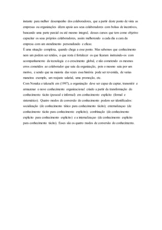instante para melhor desempenho dos colaboradores, que a partir deste ponto de vista as 
empresas ou organizações dêem apoio aos seus colaboradores com bolsas de incentivos, 
bancando uma parte parcial ou até mesmo integral, desses cursos que tem como objetivo 
capacitar os seus próprios colaboradores, assim melhorando a cada dia a cara da 
empresa com um atendimento personalizado e eficaz. 
É uma situação complexa, quando chega a esse ponto. Mas sabemos que conhecimento 
nem um podem ser retidos, o que resta é fortalecer os que ficaram instruindo-os com 
acompanhamento da tecnologia e o crescimento global, e não cometendo os mesmos 
erros cometidos ao colaborador que saiu da organização, pois o mesmo saiu por um 
motivo, e sendo que na maioria das vezes essa história pode ser revestida, de varias 
maneiras exemplo, um reajuste salarial, uma promoção, etc. 
Com Nonaka e takeuchi em (1997), a organização deve ser capaz de captar, transmitir e 
armazenar o novo conhecimento organizacional criado a partir da transformação do 
conhecimento tácito (pessoal e informal) em conhecimento explicito (formal e 
sistemático). Quatro modos de conversão do conhecimento podem ser identificados: 
socialização (de conhecimento tático para conhecimento tácito); externalizaçao (de 
conhecimento tácito para conhecimento explicito); combinação (de conhecimento 
explicito para conhecimento explicito) e a internalizaçao (de conhecimento explicito 
para conhecimento tácito). Esses são os quatro modos de conversão do conhecimento. 
 
