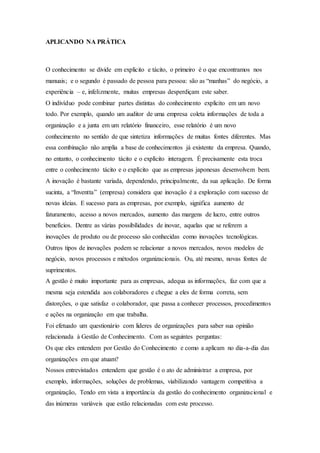 APLICANDO NA PRÁTICA 
O conhecimento se divide em explicito e tácito, o primeiro é o que encontramos nos 
manuais; e o segundo é passado de pessoa para pessoa: são as “manhas” do negócio, a 
experiência – e, infelizmente, muitas empresas desperdiçam este saber. 
O indivíduo pode combinar partes distintas do conhecimento explicito em um novo 
todo. Por exemplo, quando um auditor de uma empresa coleta informações de toda a 
organização e a junta em um relatório financeiro, esse relatório é um novo 
conhecimento no sentido de que sintetiza informações de muitas fontes diferentes. Mas 
essa combinação não amplia a base de conhecimentos já existente da empresa. Quando, 
no entanto, o conhecimento tácito e o explícito interagem. É precisamente esta troca 
entre o conhecimento tácito e o explícito que as empresas japonesas desenvolvem bem. 
A inovação é bastante variada, dependendo, principalmente, da sua aplicação. De forma 
sucinta, a “Inventta” (empresa) considera que inovação é a exploração com sucesso de 
novas ideias. E sucesso para as empresas, por exemplo, significa aumento de 
faturamento, acesso a novos mercados, aumento das margens de lucro, entre outros 
benefícios. Dentre as várias possibilidades de inovar, aquelas que se referem a 
inovações de produto ou de processo são conhecidas como inovações tecnológicas. 
Outros tipos de inovações podem se relacionar a novos mercados, novos modelos de 
negócio, novos processos e métodos organizacionais. Ou, até mesmo, novas fontes de 
suprimentos. 
A gestão é muito importante para as empresas, adequa as informações, faz com que a 
mesma seja estendida aos colaboradores e chegue a eles de forma correta, sem 
distorções, o que satisfaz o colaborador, que passa a conhecer processos, procedimentos 
e ações na organização em que trabalha. 
Foi efetuado um questionário com lideres de organizações para saber sua opinião 
relacionada à Gestão de Conhecimento. Com as seguintes perguntas: 
Os que eles entendem por Gestão do Conhecimento e como a aplicam no dia-a-dia das 
organizações em que atuam? 
Nossos entrevistados entendem que gestão é o ato de administrar a empresa, por 
exemplo, informações, soluções de problemas, viabilizando vantagem competitiva a 
organização, Tendo em vista a importância da gestão do conhecimento organizacional e 
das inúmeras variáveis que estão relacionadas com este processo. 
 