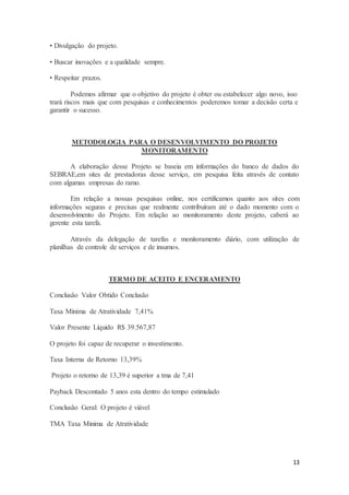 13
• Divulgação do projeto.
• Buscar inovações e a qualidade sempre.
• Respeitar prazos.
Podemos afirmar que o objetivo do projeto é obter ou estabelecer algo novo, isso
trará riscos mais que com pesquisas e conhecimentos poderemos tomar a decisão certa e
garantir o sucesso.
METODOLOGIA PARA O DESENVOLVIMENTO DO PROJETO
MONITORAMENTO
A elaboração desse Projeto se baseia em informações do banco de dados do
SEBRAE,em sites de prestadoras desse serviço, em pesquisa feita através de contato
com algumas empresas do ramo.
Em relação a nossas pesquisas online, nos certificamos quanto aos sites com
informações seguras e precisas que realmente contribuíram até o dado momento com o
desenvolvimento do Projeto. Em relação ao monitoramento deste projeto, caberá ao
gerente esta tarefa.
Através da delegação de tarefas e monitoramento diário, com utilização de
planilhas de controle de serviços e de insumos.
TERMO DE ACEITO E ENCERAMENTO
Conclusão Valor Obtido Conclusão
Taxa Mínima de Atratividade 7,41%
Valor Presente Líquido R$ 39.567,87
O projeto foi capaz de recuperar o investimento.
Taxa Interna de Retorno 13,39%
Projeto o retorno de 13,39 é superior a tma de 7,41
Payback Descontado 5 anos esta dentro do tempo estimulado
Conclusão Geral: O projeto é viável
TMA Taxa Minima de Atratividade
 