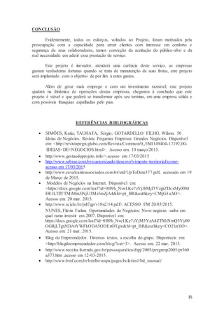 15
CONCLUSÃO
Evidentemente, todos os esforços, voltados ao Projeto, foram motivados pela
preocupação com a capacidade para atrair clientes com interesse em conforto e
segurança de seus colaboradores, temos convicção da aceitação do público-alvo e da
real necessidade em aderir essa prestação de serviço.
Este projeto é inovador, atenderá uma carência deste serviço, as empresas
gastam verdadeiras fortunas quando se trata de manutenção de suas frotas, este projeto
será implantado com o objetivo de por fim à estes gastos.
Além de gerar mais emprego e com um investimento razoável, este projeto
ajudará na dinâmica de operações destas empresas, chegamos à conclusão que este
projeto é viável e que poderá se transformar após seu termino, em uma empresa sólida e
com possíveis franquias espalhadas pelo país.
REFERÊNCIAS BIBLIOGRÁFICAS
 SIMÕES, Katia; TAUHATA, Sérgio; GOTARDELLO FILHO, Wilson. 50
Ideias de Negócios. Revista Pequenas Empresas Grandes Negócios. Disponível
em: <http://revistapegn.globo.com/Revista/Common/0,,EMI149404-17192,00-
IDEIAS+DE+NEGOCIOS.html>. Acesso em: 10 março/2015.
 http://www.gestaodeprojeto.info/>.acesso em 17/03/2015
 http://www.sebrae.com.br/customizado/desenvolvimento-territorial/como-
acesso em 17/03/2015
 http://www.cavalcanteassociados.com.br/utd/UpToDate377.pdf, acessado em 19
de Março de 2015.
 Modelos de Negócios na Internet. Disponível em:
<https://docs.google.com/leaf?id=0B9h_NveLKe7zYjJhMjI3YzgtZDcxMy00M
DE1LTllYTMtMmJiNjU3MzJmZjA4&hl=pt_BR&authkey=CMjG3uAO>.
Acesso em: 20 mar. 2015.
 http://www.scielo.br/pdf/gp/v18n2/14.pdf>.ACESSO EM 20/03/2015.
NUNES, Flávia Furlan. Oportunidades de Negócios: Novo negócio: saiba em
qual ramo investir em 2007. Disponível em:
https://docs.google.com/leaf?id=0B9h_NveLKe7zYjM3YzA4ZTMtNmQ5Yy00
OGRjLTgxNDAtYWFkODA5ODExOTgw&hl=pt_BR&authkey=CO2lzsYO>.
Acesso em: 21 mar. 2015.
 Blog do Empreendedor. Diversos textos, a escolha do grupo. Disponíveis em:
<http://blogdoempreendedor.com/blog/?cat=3>. Acesso em: 22 mar. 2015.
 http://www.receita.fazenda.gov.br/pessoajuridica/dipj/2005/pergresp2005/pr360
a373.htm ,acesso em 12-03-2015.
 http://www.bmf.com.br/bmfbovespa/pages/boletim1/bd_manual/
 