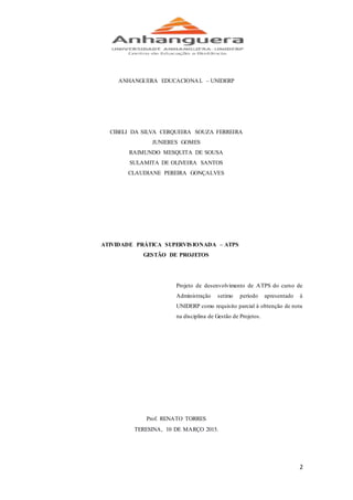 2
ANHANGUERA EDUCACIONAL – UNIDERP
CIBELI DA SILVA CERQUEIRA SOUZA FERREIRA
JUNIERES GOMES
RAIMUNDO MESQUITA DE SOUSA
SULAMITA DE OLIVEIRA SANTOS
CLAUDIANE PEREIRA GONÇALVES
ATIVIDADE PRÁTICA SUPERVISIONADA – ATPS
GESTÃO DE PROJETOS
Projeto de desenvolvimento de ATPS do curso de
Administração setimo período apresentado à
UNIDERP como requisito parcial à obtenção de nota
na disciplina de Gestão de Projetos.
Prof. RENATO TORRES
TERESINA, 10 DE MARÇO 2015.
 